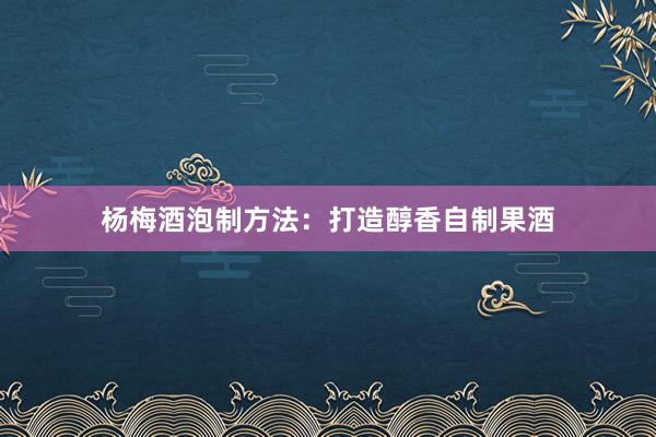 杨梅酒泡制方法：打造醇香自制果酒