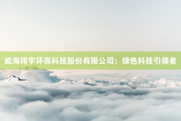 威海翔宇环保科技股份有限公司：绿色科技引领者