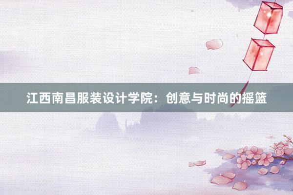 江西南昌服装设计学院：创意与时尚的摇篮