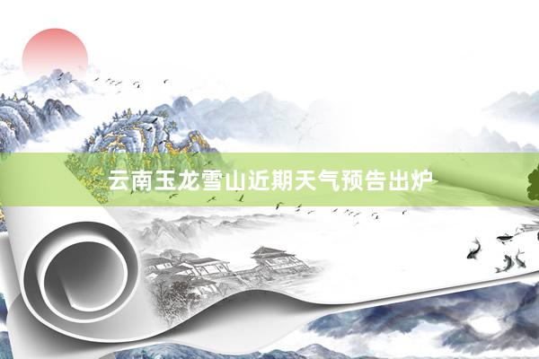 云南玉龙雪山近期天气预告出炉