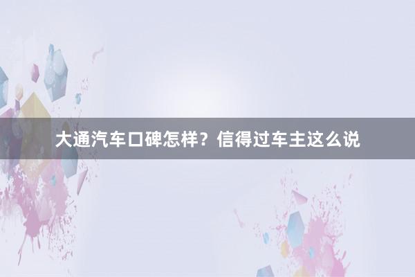 大通汽车口碑怎样？信得过车主这么说